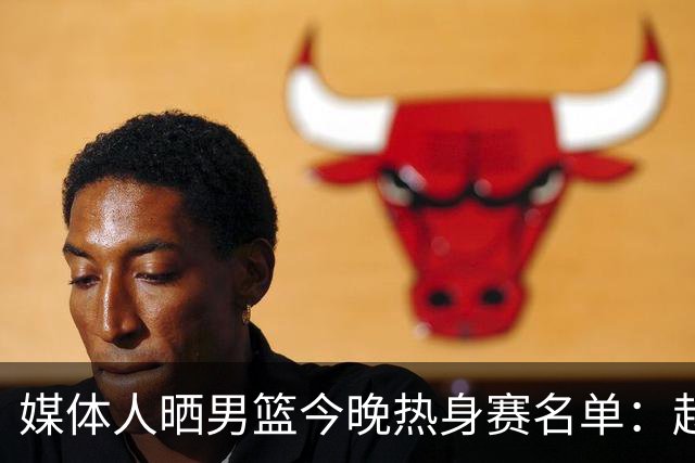 媒体人晒男篮今晚热身赛名单：赵继伟领衔 杨瀚森&曾凡博不在列